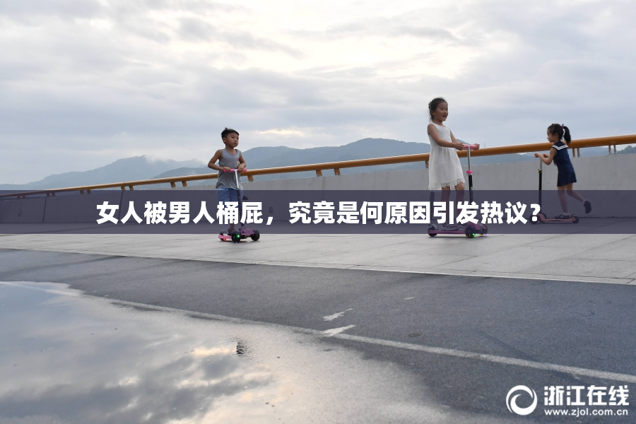 女人被男人桶屁，究竟是何原因引发热议？