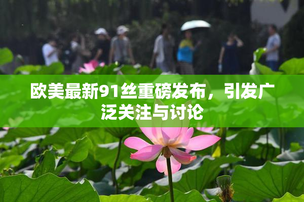 欧美最新91丝重磅发布，引发广泛关注与讨论