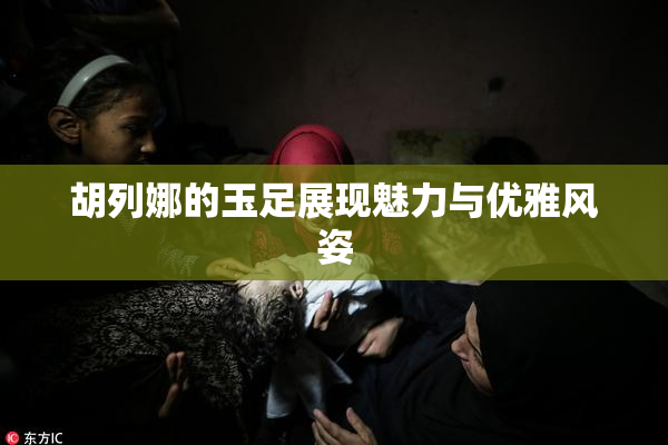 胡列娜的玉足展现魅力与优雅风姿
