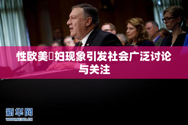性欧美婬妇现象引发社会广泛讨论与关注
