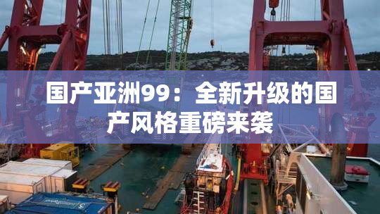 国产亚洲99：全新升级的国产风格重磅来袭
