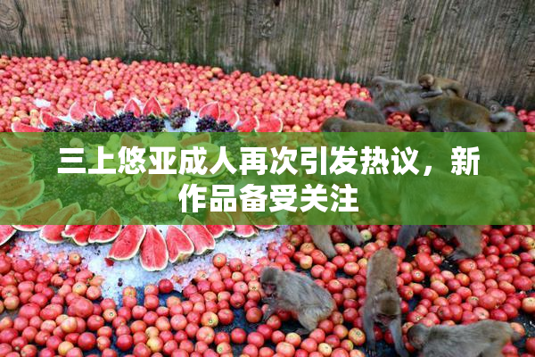 三上悠亚成人再次引发热议，新作品备受关注