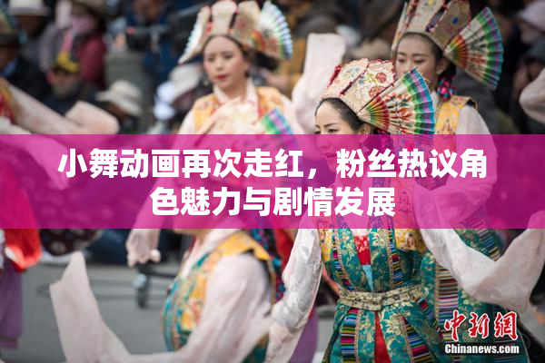 小舞动画再次走红，粉丝热议角色魅力与剧情发展