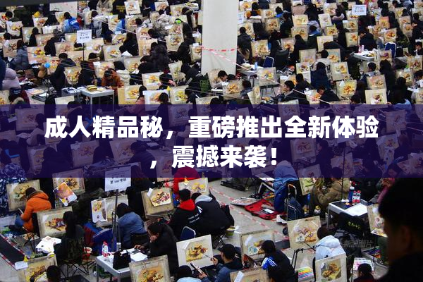 成人精品秘，重磅推出全新体验，震撼来袭！