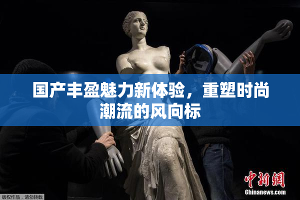 国产丰盈魅力新体验，重塑时尚潮流的风向标