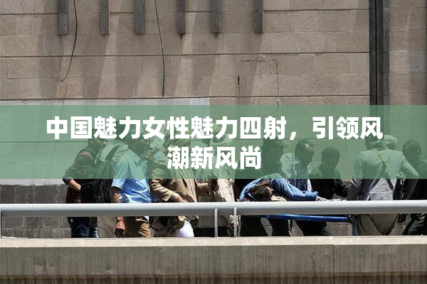 中国魅力女性魅力四射，引领风潮新风尚