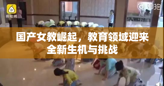 国产女教崛起，教育领域迎来全新生机与挑战