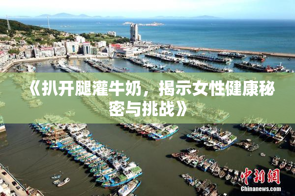 《扒开腿灌牛奶，揭示女性健康秘密与挑战》