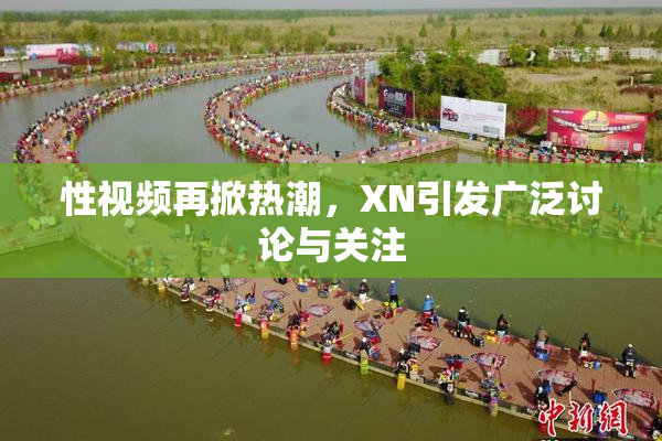 性视频再掀热潮，XN引发广泛讨论与关注