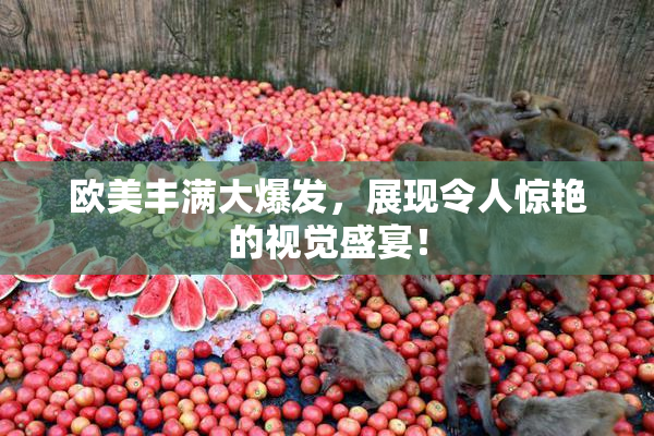 欧美丰满大爆发，展现令人惊艳的视觉盛宴！