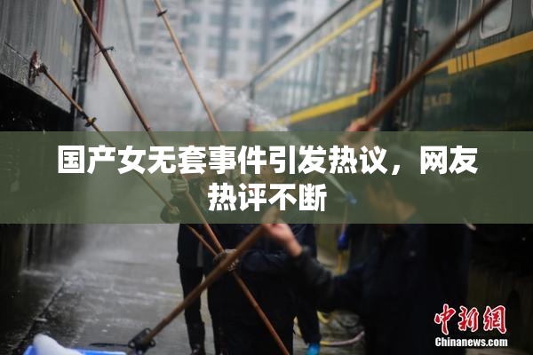 国产女无套事件引发热议，网友热评不断