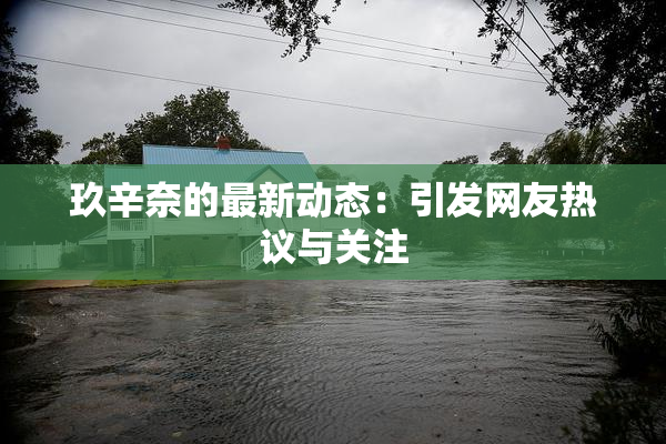 玖辛奈的最新动态：引发网友热议与关注