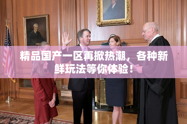 精品国产一区再掀热潮，各种新鲜玩法等你体验！
