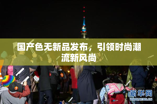 国产色无新品发布，引领时尚潮流新风尚