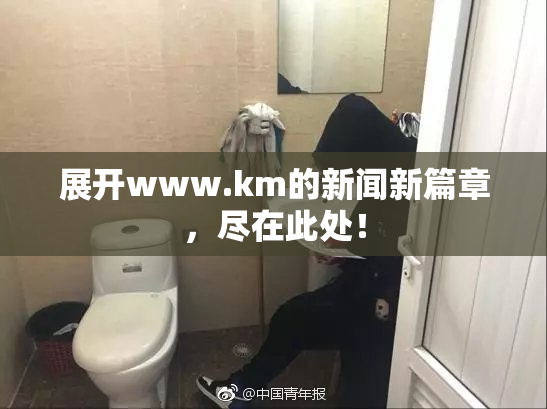 展开www.km的新闻新篇章，尽在此处！