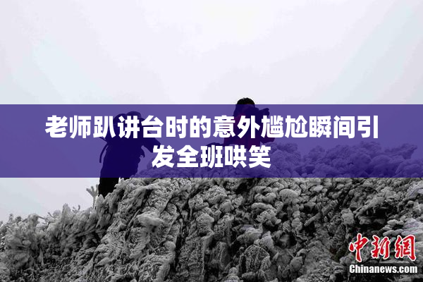 老师趴讲台时的意外尴尬瞬间引发全班哄笑