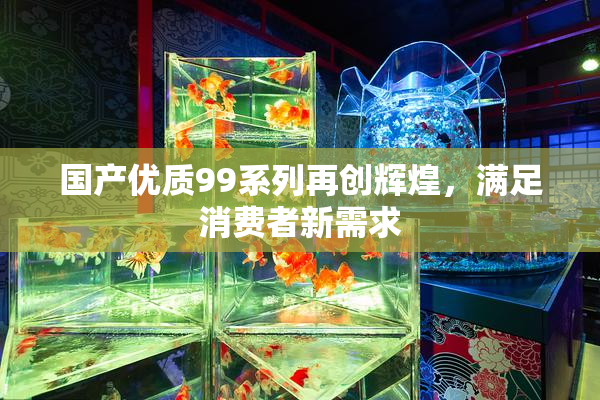 国产优质99系列再创辉煌，满足消费者新需求
