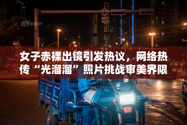 女子赤裸出镜引发热议，网络热传“光溜溜”照片挑战审美界限