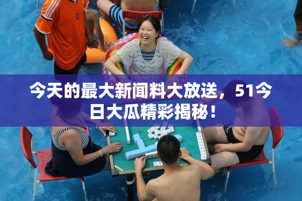 今天的最大新闻料大放送，51今日大瓜精彩揭秘！