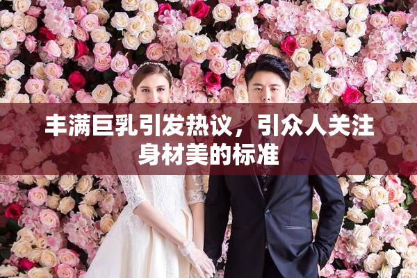 丰满巨乳引发热议，引众人关注身材美的标准
