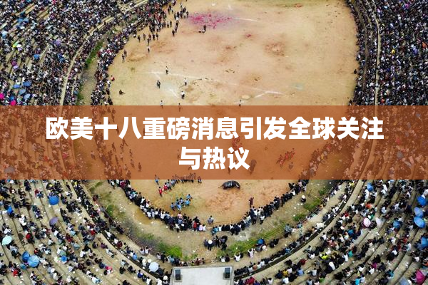 欧美十八重磅消息引发全球关注与热议
