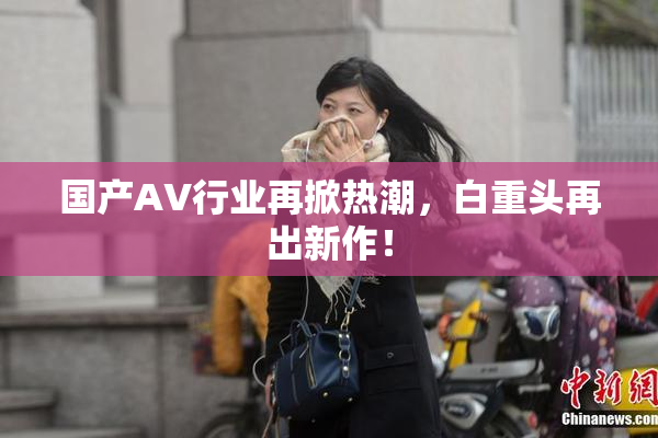 国产AV行业再掀热潮，白重头再出新作！