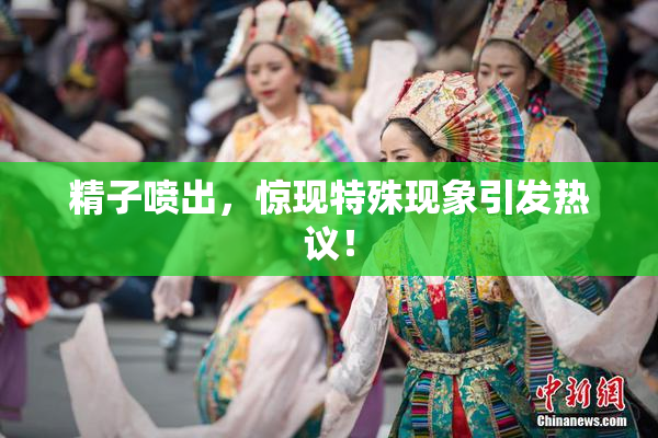 精子喷出，惊现特殊现象引发热议！