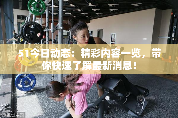 51今日动态：精彩内容一览，带你快速了解最新消息！