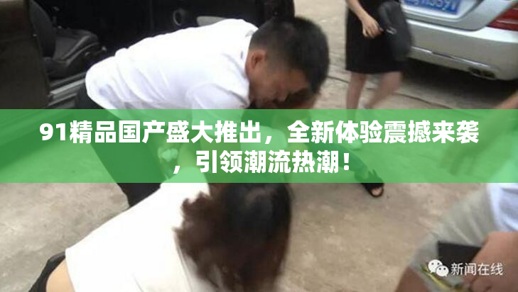 91精品国产盛大推出，全新体验震撼来袭，引领潮流热潮！