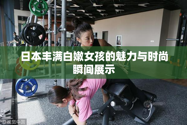 日本丰满白嫩女孩的魅力与时尚瞬间展示