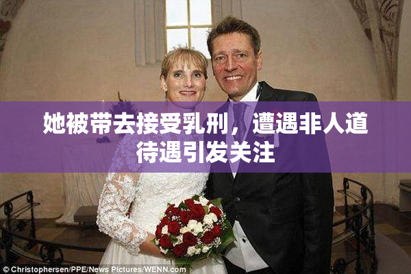 她被带去接受乳刑，遭遇非人道待遇引发关注