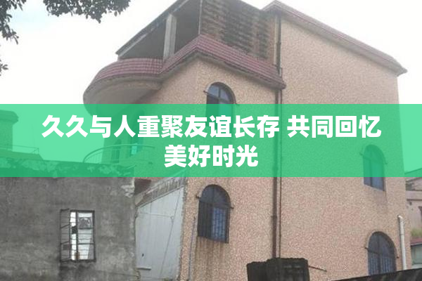 久久与人重聚友谊长存 共同回忆美好时光