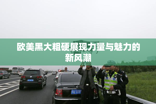 欧美黑大粗硬展现力量与魅力的新风潮