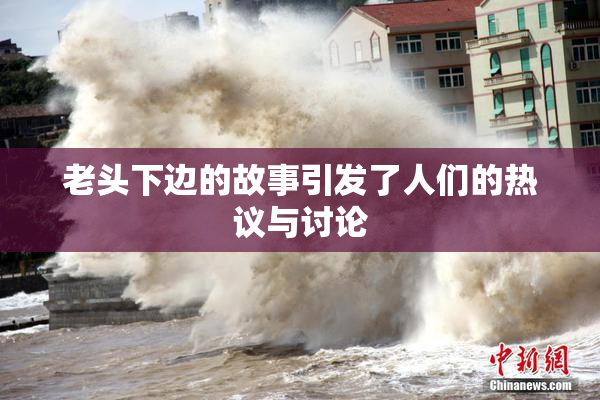 老头下边的故事引发了人们的热议与讨论