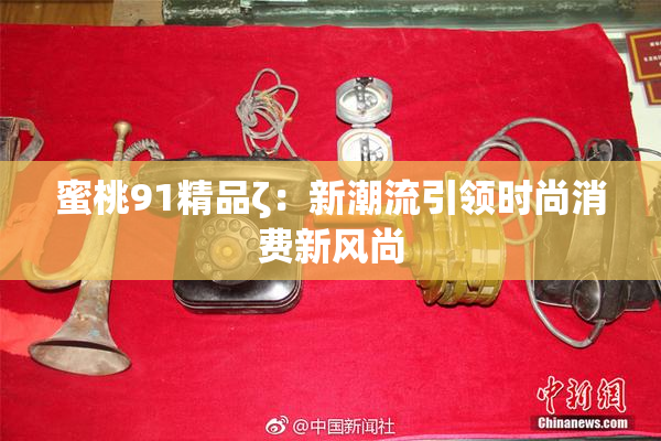 蜜桃91精品ζ：新潮流引领时尚消费新风尚