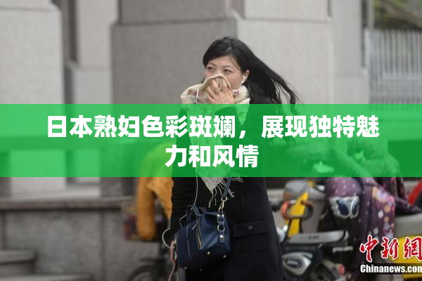 日本熟妇色彩斑斓，展现独特魅力和风情