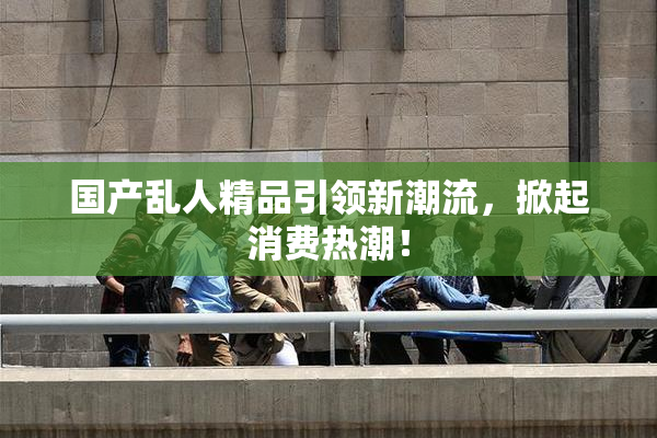 国产乱人精品引领新潮流，掀起消费热潮！