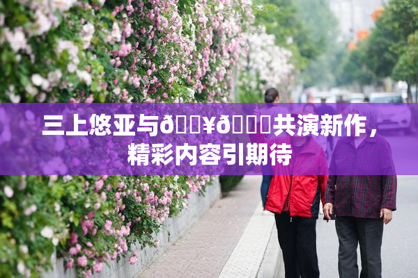 三上悠亚与🔥💋共演新作，精彩内容引期待