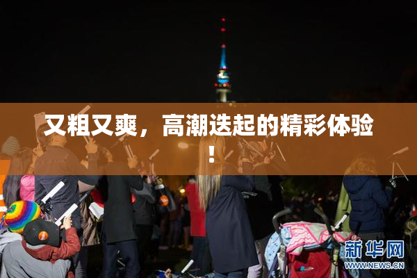 又粗又爽，高潮迭起的精彩体验！