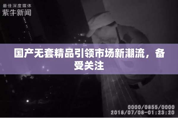 国产无套精品引领市场新潮流，备受关注