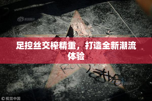 足控丝交榨精重，打造全新潮流体验