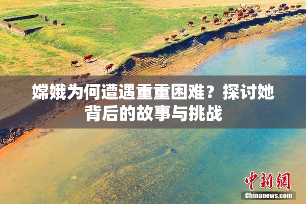 嫦娥为何遭遇重重困难？探讨她背后的故事与挑战