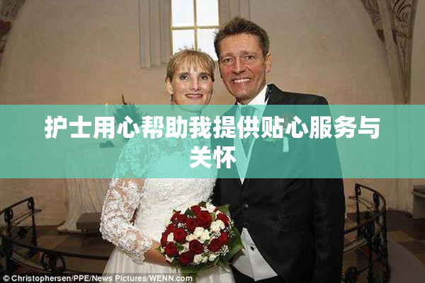 护士用心帮助我提供贴心服务与关怀