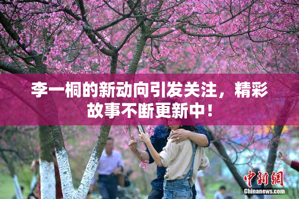 李一桐的新动向引发关注，精彩故事不断更新中！