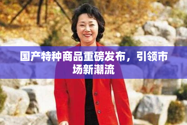 国产特种商品重磅发布，引领市场新潮流