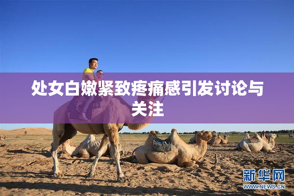 处女白嫩紧致疼痛感引发讨论与关注