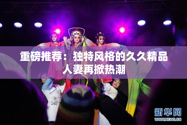 重磅推荐：独特风格的久久精品人妻再掀热潮