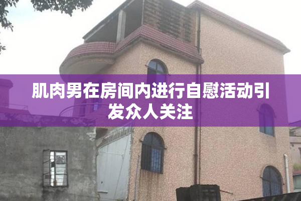 肌肉男在房间内进行自慰活动引发众人关注