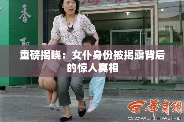 重磅揭晓：女仆身份被揭露背后的惊人真相
