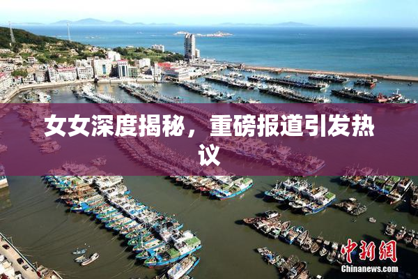 女女深度揭秘，重磅报道引发热议